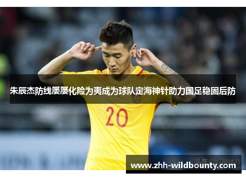 朱辰杰防线屡屡化险为夷成为球队定海神针助力国足稳固后防 朱辰杰防线屡屡化险为夷成为球队定海神针助力国足稳固后防