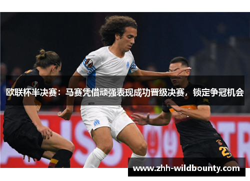 欧联杯半决赛：马赛凭借顽强表现成功晋级决赛，锁定争冠机会