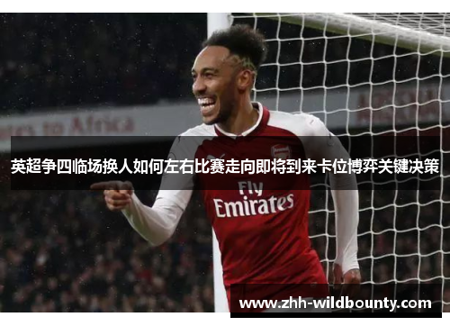 英超争四临场换人如何左右比赛走向即将到来卡位博弈关键决策 英超争四临场换人如何左右比赛走向即将到来卡位博弈关键决策