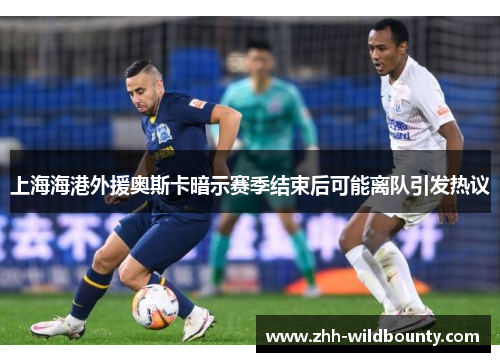 上海海港外援奥斯卡暗示赛季结束后可能离队引发热议 上海海港外援奥斯卡暗示赛季结束后可能离队引发热议