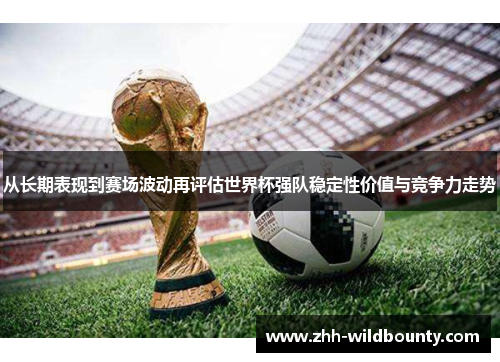 从长期表现到赛场波动再评估世界杯强队稳定性价值与竞争力走势